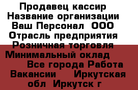 Продавец-кассир › Название организации ­ Ваш Персонал, ООО › Отрасль предприятия ­ Розничная торговля › Минимальный оклад ­ 15 000 - Все города Работа » Вакансии   . Иркутская обл.,Иркутск г.